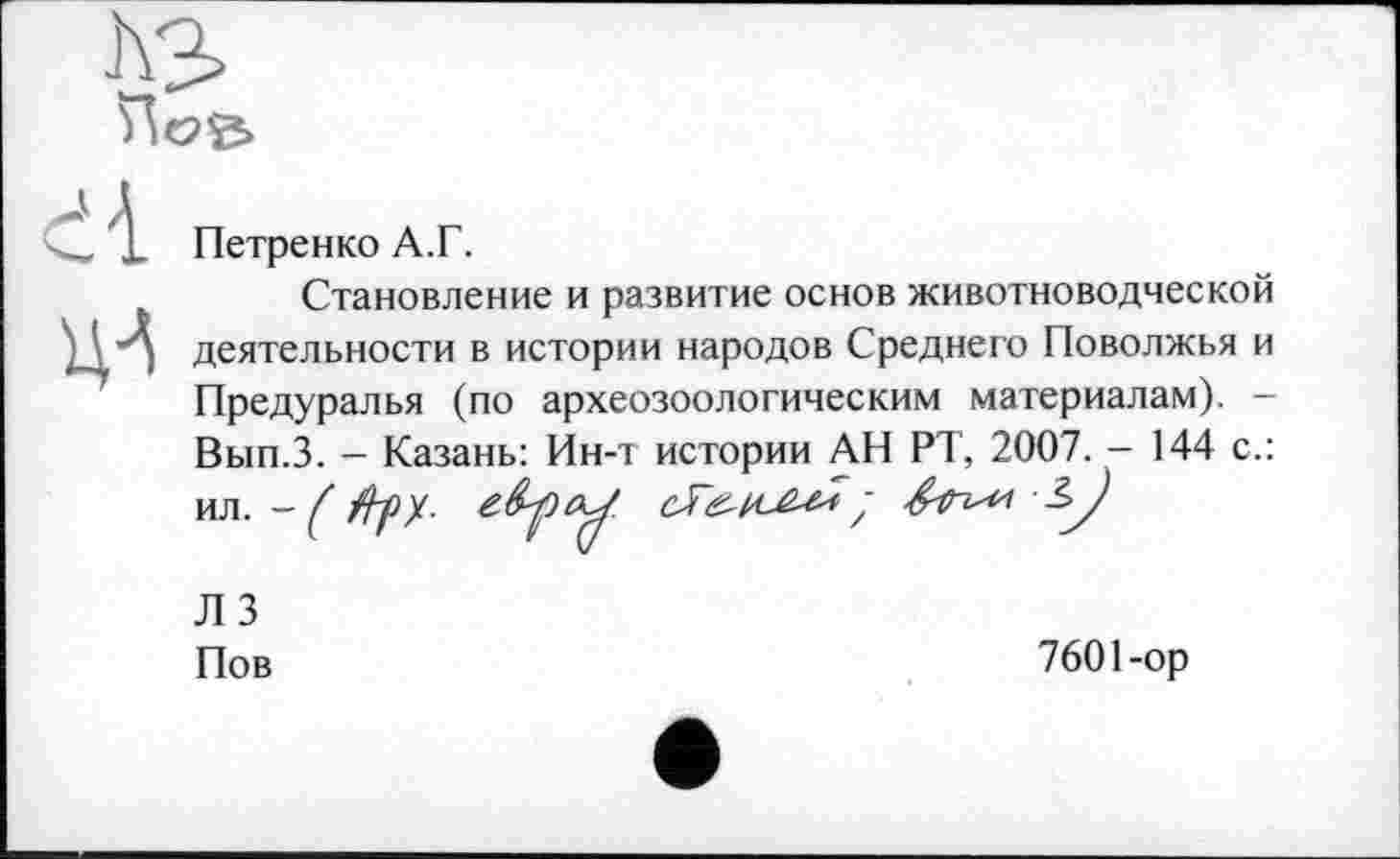 ﻿Петренко А.Г.
Становление и развитие основ животноводческой деятельности в истории народов Среднего Поволжья и Предуралья (по археозоологическим материалам). -Вып.З. - Казань: Ин-т истории АН РТ, 2007. - 144 с.: ИЛ. - / /^9/. гброУ
ЛЗ
Пов
7601-ор